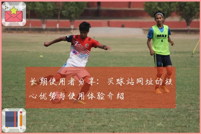 长期使用者分享：买球站网址的核心优势与使用体验介绍