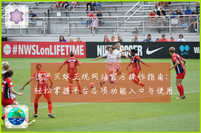 德甲买球正规网站官方操作指南：轻松掌握平台各项功能入口与使用体验