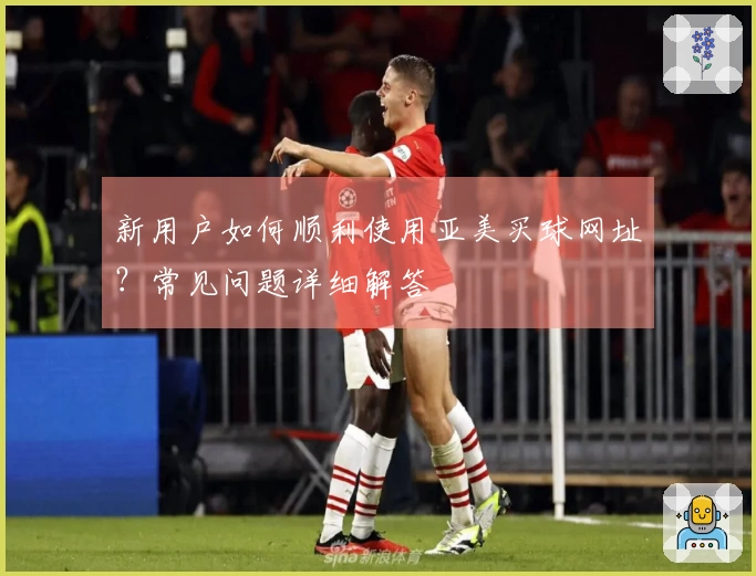 新用户如何顺利使用亚美买球网址？常见问题详细解答